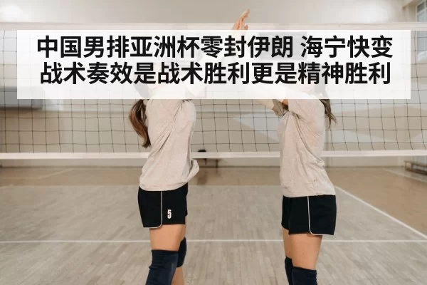 中国男排亚洲杯零封伊朗 海宁快变战术奏效是战术胜利更是精神胜利