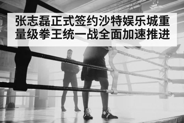 张志磊正式签约沙特娱乐城重量级拳王统一战全面加速推进